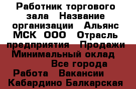 Работник торгового зала › Название организации ­ Альянс-МСК, ООО › Отрасль предприятия ­ Продажи › Минимальный оклад ­ 25 000 - Все города Работа » Вакансии   . Кабардино-Балкарская респ.